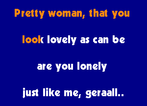 Pretty woman, that you
look lovely as can be

are you lonelyr

iust like me, geraall..