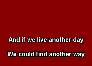 And if we live another day

We could find another way