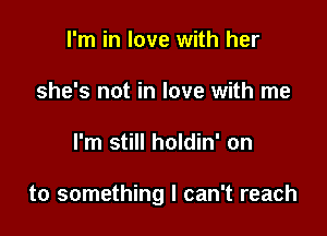 I'm in love with her
she's not in love with me

I'm still holdin' on

to something I can't reach