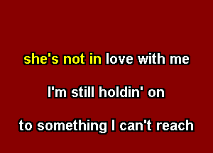 she's not in love with me

I'm still holdin' on

to something I can't reach