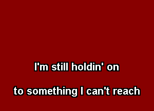 I'm still holdin' on

to something I can't reach