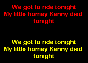 We got to ride tonight
My little homey Kenny died
tonight

We got to ride tonight
My little homey Kenny died
tonight