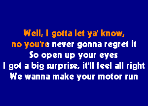 Well. I gotta let ya' know.
no you're never gonna regret it
So open up your eyes
I got a big surprise. it'll feel all right
We wanna make your motor run