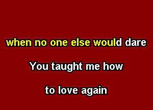 when no one else would dare

You taught me how

to love again