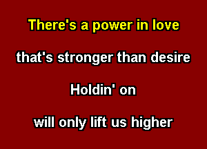 There's a power in love
that's stronger than desire

Holdin' on

will only lift us higher