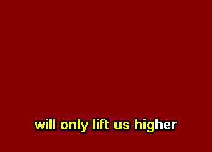 will only lift us higher