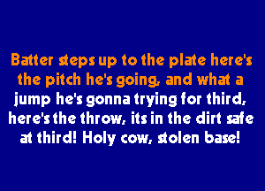 Batter steps up to the plate here's
the pitch he's going, and what a
jump he's gonna trying for third,

here'sthe throw. its in the dirt safe

at third! Holt)r cow. stolen base!