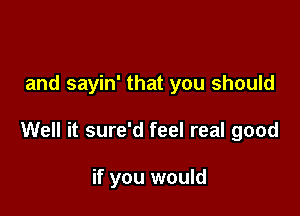 and sayin' that you should

Well it sure'd feel real good

if you would