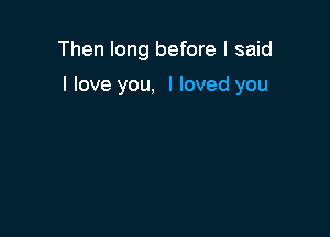 Then long before I said

I love you, I loved you