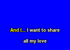 And I... lwant to share

all my love