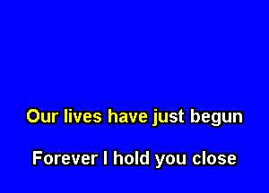 Our lives have just begun

Forever I hold you close