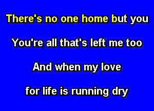 There's no one home but you
You're all that's left me too

And when my love

for life is running dry