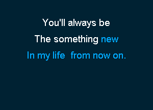 You'll always be

The something new

In my life from now on.