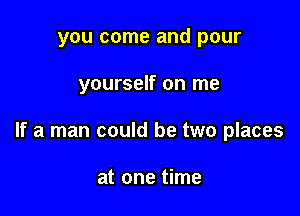 you come and pour

yourself on me

If a man could be two places

at one time