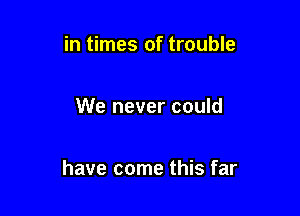 in times of trouble

We never could

have come this far