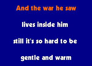 And the war he saw

lives inside him

still it's so hard to be

gentle and warm