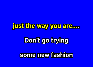 just the way you are....

Don't go trying

some new fashion