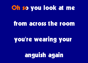 Oh so you look at me

from across the room

you're wearing your

anguish again