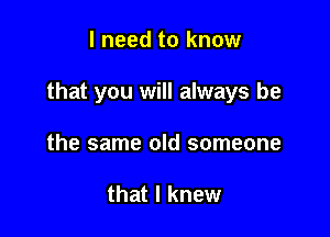 I need to know

that you will always be

the same old someone

that I knew