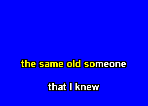 the same old someone

that I knew