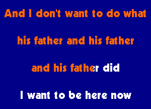 And I don't want to do what

his father and his father

and his father did

I want to be here now