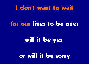 I don't want to wait
for our lives to be over

will it be yes

or will it be sorry