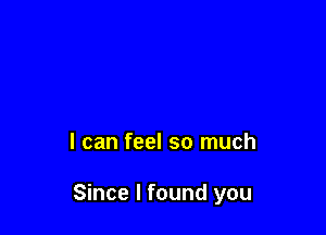 I can feel so much

Since I found you