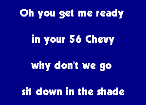 Oh you get me ready

in your 56 Chevy

why don't we go

sit down in the shade