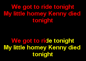 We got to ride tonight
My little homey Kenny died
tonight

We got to ride tonight
My little homey Kenny died
tonight