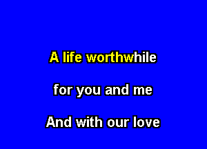 A life worthwhile

for you and me

And with our love