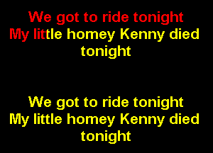 We got to ride tonight
My little homey Kenny died
tonight

We got to ride tonight
My little homey Kenny died
tonight