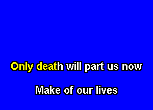 Only death will part us now

Make of our lives