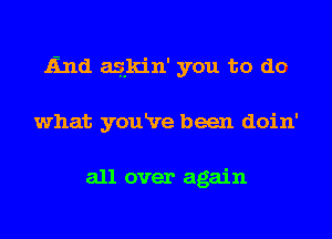 End aslkin' you to do
what youRre been doin'

all over again