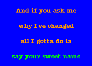 And if you ask me
why IRre changed
all I gotta do is

say your sweet name