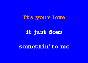 It's your love

it just does

somethin' to me