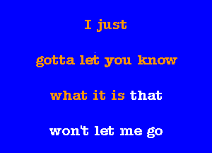 I just

gotta let you know

what it is that

wont let me go