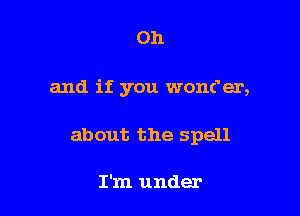 Oh

and if you wonc'er,

about the spell

I'm under