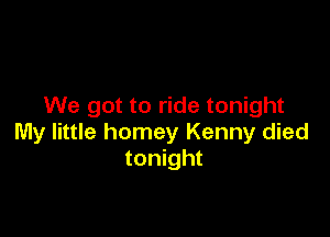 We got to ride tonight

My little homey Kenny died
tonight