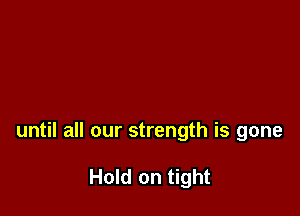 until all our strength is gone

Hold on tight