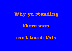Why ya standing

there man

cant touch this