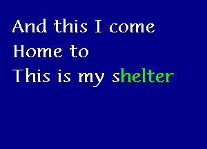 And this I come
Home to

This is my shelter