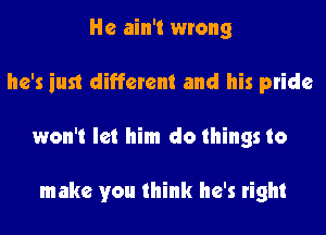 He ain't wrong
he's just different and his pride
won't let him do things to

make you think he's right