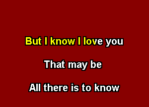 But I know I love you

That may be

All there is to know
