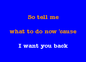 So tell me

what to do now 'cause

I want you back