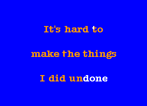 It's hard to

make the things

I did undone