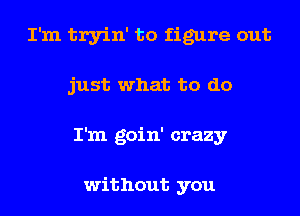 I'm tryin' to figure out
just what to do
I'm goin' crazy

without you