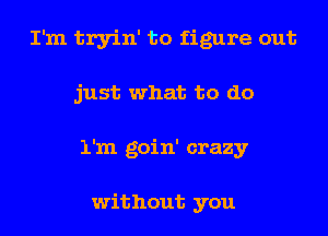 I'm tryin' to figure out
just what to do
1'm goin' crazy

without you