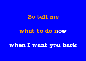 So tell me

what to do now

when I want you back