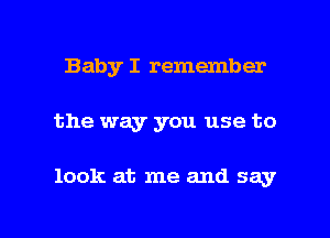 Baby I remember

the way you use to

look at me and say

g