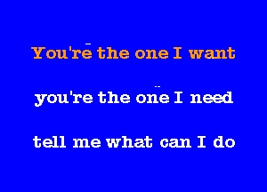 You'rti the one I want
you're the ode I need

tell me what can I do